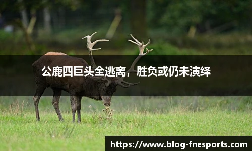 公鹿四巨头全逃离，胜负或仍未演绎