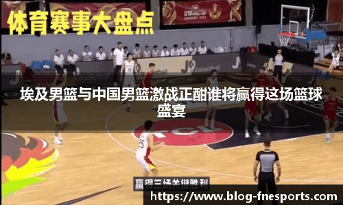 埃及男篮与中国男篮激战正酣谁将赢得这场篮球盛宴
