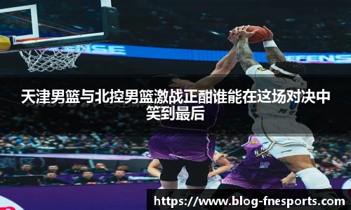 天津男篮与北控男篮激战正酣谁能在这场对决中笑到最后